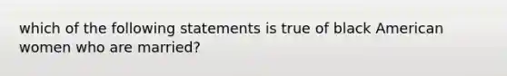 which of the following statements is true of black American women who are married?
