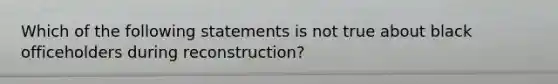 Which of the following statements is not true about black officeholders during reconstruction?