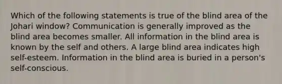 Which of the following statements is true of the blind area of the Johari window? Communication is generally improved as the blind area becomes smaller. All information in the blind area is known by the self and others. A large blind area indicates high self-esteem. Information in the blind area is buried in a person's self-conscious.