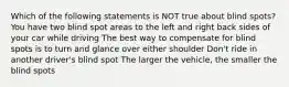 Which of the following statements is NOT true about blind spots? You have two blind spot areas to the left and right back sides of your car while driving The best way to compensate for blind spots is to turn and glance over either shoulder Don't ride in another driver's blind spot The larger the vehicle, the smaller the blind spots