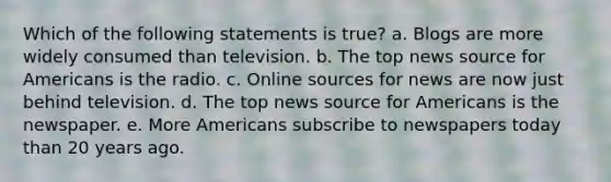 Which of the following statements is true? a. Blogs are more widely consumed than television. b. The top news source for Americans is the radio. c. Online sources for news are now just behind television. d. The top news source for Americans is the newspaper. e. More Americans subscribe to newspapers today than 20 years ago.