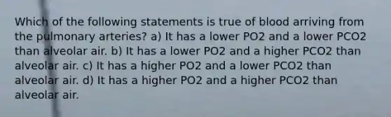 Which of the following statements is true of blood arriving from the pulmonary arteries? a) It has a lower PO2 and a lower PCO2 than alveolar air. b) It has a lower PO2 and a higher PCO2 than alveolar air. c) It has a higher PO2 and a lower PCO2 than alveolar air. d) It has a higher PO2 and a higher PCO2 than alveolar air.