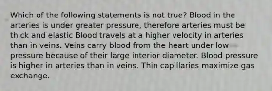 Which of the following statements is not true? Blood in the arteries is under greater pressure, therefore arteries must be thick and elastic Blood travels at a higher velocity in arteries than in veins. Veins carry blood from the heart under low pressure because of their large interior diameter. Blood pressure is higher in arteries than in veins. Thin capillaries maximize gas exchange.