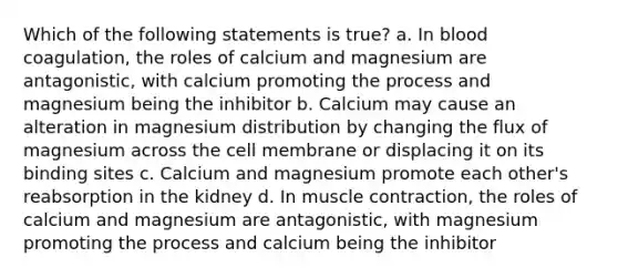 Which of the following statements is true? a. In blood coagulation, the roles of calcium and magnesium are antagonistic, with calcium promoting the process and magnesium being the inhibitor b. Calcium may cause an alteration in magnesium distribution by changing the flux of magnesium across the cell membrane or displacing it on its binding sites c. Calcium and magnesium promote each other's reabsorption in the kidney d. In muscle contraction, the roles of calcium and magnesium are antagonistic, with magnesium promoting the process and calcium being the inhibitor