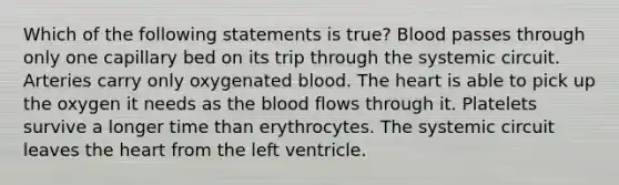 Which of the following statements is true? Blood passes through only one capillary bed on its trip through the systemic circuit. Arteries carry only oxygenated blood. The heart is able to pick up the oxygen it needs as the blood flows through it. Platelets survive a longer time than erythrocytes. The systemic circuit leaves the heart from the left ventricle.