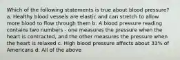 Which of the following statements is true about blood pressure? a. Healthy blood vessels are elastic and can stretch to allow more blood to flow through them b. A blood pressure reading contains two numbers - one measures the pressure when the heart is contracted, and the other measures the pressure when the heart is relaxed c. High blood pressure affects about 33% of Americans d. All of the above