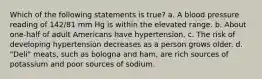 Which of the following statements is true? a. A blood pressure reading of 142/81 mm Hg is within the elevated range. b. About one-half of adult Americans have hypertension. c. The risk of developing hypertension decreases as a person grows older. d. "Deli" meats, such as bologna and ham, are rich sources of potassium and poor sources of sodium.