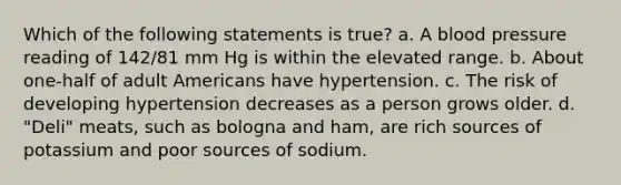 Which of the following statements is true? a. A blood pressure reading of 142/81 mm Hg is within the elevated range. b. About one-half of adult Americans have hypertension. c. The risk of developing hypertension decreases as a person grows older. d. "Deli" meats, such as bologna and ham, are rich sources of potassium and poor sources of sodium.