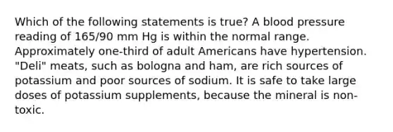 Which of the following statements is true? A blood pressure reading of 165/90 mm Hg is within the normal range. Approximately one-third of adult Americans have hypertension. "Deli" meats, such as bologna and ham, are rich sources of potassium and poor sources of sodium. It is safe to take large doses of potassium supplements, because the mineral is non-toxic.