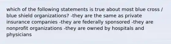 which of the following statements is true about most blue cross / blue shield organizations? -they are the same as private insurance companies -they are federally sponsored -they are nonprofit organizations -they are owned by hospitals and physicians