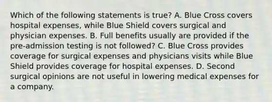 Which of the following statements is true? A. Blue Cross covers hospital expenses, while Blue Shield covers surgical and physician expenses. B. Full benefits usually are provided if the pre-admission testing is not followed? C. Blue Cross provides coverage for surgical expenses and physicians visits while Blue Shield provides coverage for hospital expenses. D. Second surgical opinions are not useful in lowering medical expenses for a company.