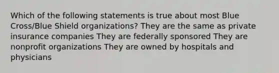 Which of the following statements is true about most Blue Cross/Blue Shield organizations? They are the same as private insurance companies They are federally sponsored They are nonprofit organizations They are owned by hospitals and physicians