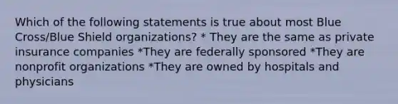 Which of the following statements is true about most Blue Cross/Blue Shield organizations? * They are the same as private insurance companies *They are federally sponsored *They are nonprofit organizations *They are owned by hospitals and physicians