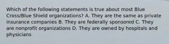 Which of the following statements is true about most Blue Cross/Blue Shield organizations? A. They are the same as private insurance companies B. They are federally sponsored C. They are nonprofit organizations D. They are owned by hospitals and physicians