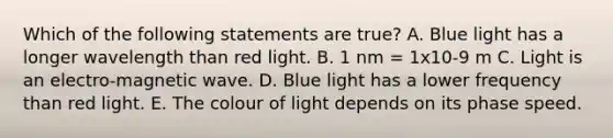 Which of the following statements are true? A. Blue light has a longer wavelength than red light. B. 1 nm = 1x10-9 m C. Light is an electro-magnetic wave. D. Blue light has a lower frequency than red light. E. The colour of light depends on its phase speed.