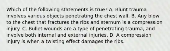 Which of the following statements is​ true? A. Blunt trauma involves various objects penetrating the chest wall. B. Any blow to the chest that fractures the ribs and sternum is a compression injury. C. Bullet wounds are a type of penetrating​ trauma, and involve both internal and external injuries. D. A compression injury is when a twisting effect damages the ribs.