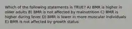 Which of the following statements is TRUE? A) BMR is higher in older adults B) BMR is not affected by malnutrition C) BMR is higher during fever D) BMR is lower in more muscular individuals E) BMR is not affected by growth status