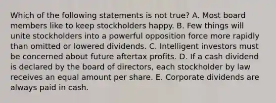 Which of the following statements is not true? A. Most board members like to keep stockholders happy. B. Few things will unite stockholders into a powerful opposition force more rapidly than omitted or lowered dividends. C. Intelligent investors must be concerned about future aftertax profits. D. If a cash dividend is declared by the board of directors, each stockholder by law receives an equal amount per share. E. Corporate dividends are always paid in cash.