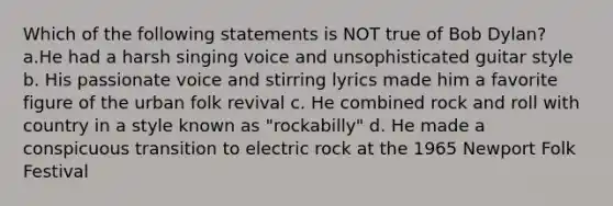 Which of the following statements is NOT true of Bob Dylan? a.He had a harsh singing voice and unsophisticated guitar style b. His passionate voice and stirring lyrics made him a favorite figure of the urban folk revival c. He combined rock and roll with country in a style known as "rockabilly" d. He made a conspicuous transition to electric rock at the 1965 Newport Folk Festival