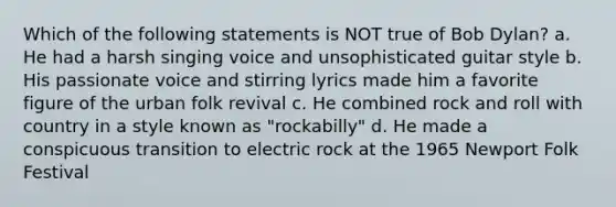 Which of the following statements is NOT true of Bob Dylan? a. He had a harsh singing voice and unsophisticated guitar style b. His passionate voice and stirring lyrics made him a favorite figure of the urban folk revival c. He combined rock and roll with country in a style known as "rockabilly" d. He made a conspicuous transition to electric rock at the 1965 Newport Folk Festival