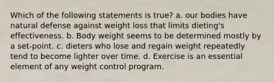 Which of the following statements is true? a. our bodies have natural defense against weight loss that limits dieting's effectiveness. b. Body weight seems to be determined mostly by a set-point. c. dieters who lose and regain weight repeatedly tend to become lighter over time. d. Exercise is an essential element of any weight control program.