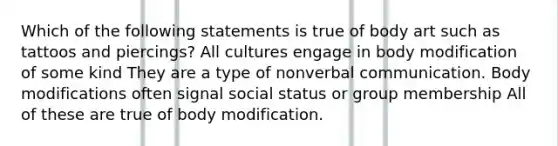 Which of the following statements is true of body art such as tattoos and piercings? All cultures engage in body modification of some kind They are a type of nonverbal communication. Body modifications often signal social status or group membership All of these are true of body modification.