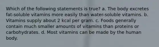 Which of the following statements is true? a. The body excretes fat-soluble vitamins more easily than water-soluble vitamins. b. Vitamins supply about 2 kcal per gram. c. Foods generally contain much smaller amounts of vitamins than proteins or carbohydrates. d. Most vitamins can be made by the human body.