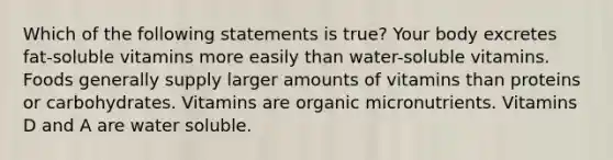 Which of the following statements is true? Your body excretes fat-soluble vitamins more easily than water-soluble vitamins. Foods generally supply larger amounts of vitamins than proteins or carbohydrates. Vitamins are organic micronutrients. Vitamins D and A are water soluble.