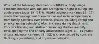 Which of the following statements is TRUE? a. Body image concerns increase with age and are typically highest during late adolescence (ages 18 - 21) b. Middle adolescence (ages 15 - 17) marks the development of emotional and social independence from family. Conflicts over personal issues (including eating and physical eating behaviors) often increase during this time. c. Concrete thinking and abstract reasoning abilities are fully developed by the end of early adolescence (ages 11 - 14 years). d. Late adolescence (ages 18 - 21) is characterized by concrete thinking, egocentrism, and impulsive behavior.