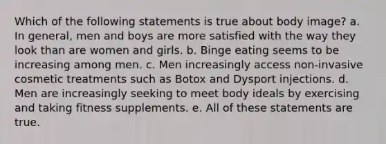 Which of the following statements is true about body image? a. In general, men and boys are more satisfied with the way they look than are women and girls. b. Binge eating seems to be increasing among men. c. Men increasingly access non-invasive cosmetic treatments such as Botox and Dysport injections. d. Men are increasingly seeking to meet body ideals by exercising and taking fitness supplements. e. All of these statements are true.