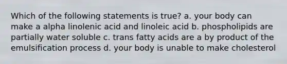 Which of the following statements is true? a. your body can make a alpha linolenic acid and linoleic acid b. phospholipids are partially water soluble c. trans fatty acids are a by product of the emulsification process d. your body is unable to make cholesterol