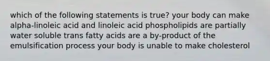 which of the following statements is true? your body can make alpha-linoleic acid and linoleic acid phospholipids are partially water soluble trans fatty acids are a by-product of the emulsification process your body is unable to make cholesterol