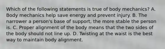 Which of the following statements is true of body mechanics? A. Body mechanics help save energy and prevent injury. B. The narrower a person's base of support, the more stable the person is. C. Proper alignment of the body means that the two sides of the body should not line up. D. Twisting at the waist is the best way to maintain body alignment.