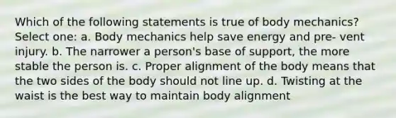 Which of the following statements is true of body mechanics? Select one: a. Body mechanics help save energy and pre- vent injury. b. The narrower a person's base of support, the more stable the person is. c. Proper alignment of the body means that the two sides of the body should not line up. d. Twisting at the waist is the best way to maintain body alignment