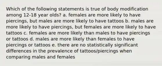 Which of the following statements is true of body modification among 12-18 year olds? a. females are more likely to have piercings, but males are more likely to have tattoos b. males are more likely to have piercings, but females are more likely to have tattoos c. females are more likely than males to have piercings or tattoos d. males are more likely than females to have piercings or tattoos e. there are no statistically significant differences in the prevalence of tattoos/piercings when comparing males and females