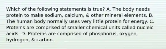 Which of the following statements is true? A. The body needs protein to make sodium, calcium, & other mineral elements. B. The human body normally uses very little protein for energy. C. Proteins are comprised of smaller chemical units called nucleic acids. D. Proteins are comprised of phosphorus, oxygen, hydrogen, & carbon.