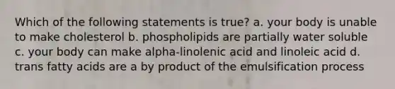 Which of the following statements is true? a. your body is unable to make cholesterol b. phospholipids are partially water soluble c. your body can make alpha-linolenic acid and linoleic acid d. trans fatty acids are a by product of the emulsification process