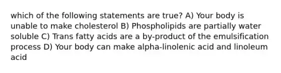 which of the following statements are true? A) Your body is unable to make cholesterol B) Phospholipids are partially water soluble C) Trans fatty acids are a by-product of the emulsification process D) Your body can make alpha-linolenic acid and linoleum acid