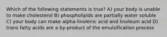 Which of the following statements is true? A) your body is unable to make cholesterol B) phospholipids are partially water soluble C) your body can make alpha-linolenic acid and linoleum acid D) trans fatty acids are a by-product of the emulsification process