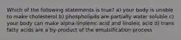 Which of the following statements is true? a) your body is unable to make cholesterol b) phospholipds are partially water soluble c) your body can make alpha-linolenic acid and linoleic acid d) trans fatty acids are a by-product of the emulsification process