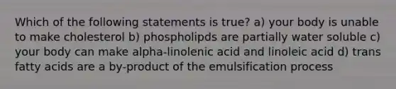 Which of the following statements is true? a) your body is unable to make cholesterol b) phospholipds are partially water soluble c) your body can make alpha-linolenic acid and linoleic acid d) trans fatty acids are a by-product of the emulsification process