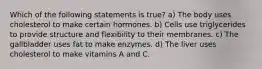 Which of the following statements is true? a) The body uses cholesterol to make certain hormones. b) Cells use triglycerides to provide structure and flexibility to their membranes. c) The gallbladder uses fat to make enzymes. d) The liver uses cholesterol to make vitamins A and C.