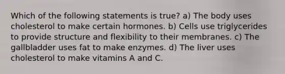 Which of the following statements is true? a) The body uses cholesterol to make certain hormones. b) Cells use triglycerides to provide structure and flexibility to their membranes. c) The gallbladder uses fat to make enzymes. d) The liver uses cholesterol to make vitamins A and C.