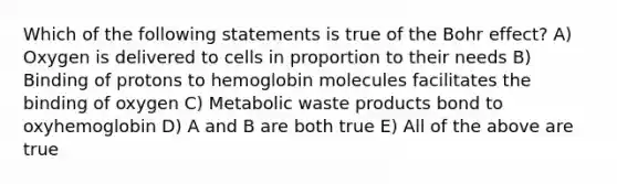 Which of the following statements is true of the Bohr effect? A) Oxygen is delivered to cells in proportion to their needs B) Binding of protons to hemoglobin molecules facilitates the binding of oxygen C) Metabolic waste products bond to oxyhemoglobin D) A and B are both true E) All of the above are true