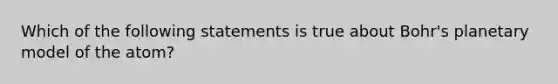 Which of the following statements is true about Bohr's planetary model of the atom?