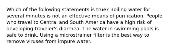 Which of the following statements is true? Boiling water for several minutes is not an effective means of purification. People who travel to Central and South America have a high risk of developing traveler's diarrhea. The water in swimming pools is safe to drink. Using a microstrainer filter is the best way to remove viruses from impure water.