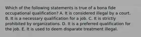 Which of the following statements is true of a bona fide occupational qualification? A. It is considered illegal by a court. B. It is a necessary qualification for a job. C. It is strictly prohibited by organizations. D. It is a preferred qualification for the job. E. It is used to deem disparate treatment illegal.