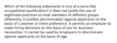 Which of the following statements is true of a bona fide occupational qualification? It does not justify the use of legitimate practices to treat members of different groups differently. It justifies discrimination against applicants on the basis of customer or client preference. It permits an employer to make hiring decisions on the basis of sex for business necessities. It cannot be used by employers to discriminate against applicants on the basis of age.