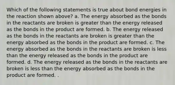 Which of the following statements is true about bond energies in the reaction shown above? a. The energy absorbed as the bonds in the reactants are broken is <a href='https://www.questionai.com/knowledge/ktgHnBD4o3-greater-than' class='anchor-knowledge'>greater than</a> the energy released as the bonds in the product are formed. b. The energy released as the bonds in the reactants are broken is greater than the energy absorbed as the bonds in the product are formed. c. The energy absorbed as the bonds in the reactants are broken is <a href='https://www.questionai.com/knowledge/k7BtlYpAMX-less-than' class='anchor-knowledge'>less than</a> the energy released as the bonds in the product are formed. d. The energy released as the bonds in the reactants are broken is less than the energy absorbed as the bonds in the product are formed. .