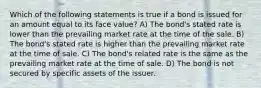 Which of the following statements is true if a bond is issued for an amount equal to its face value? A) The bond's stated rate is lower than the prevailing market rate at the time of the sale. B) The bond's stated rate is higher than the prevailing market rate at the time of sale. C) The bond's related rate is the same as the prevailing market rate at the time of sale. D) The bond is not secured by specific assets of the issuer.